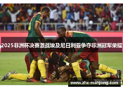 2025非洲杯决赛激战埃及尼日利亚争夺非洲冠军荣耀 2025非洲杯决赛激战埃及尼日利亚争夺非洲冠军荣耀